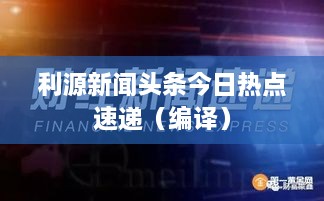 利源新聞?lì)^條今日熱點(diǎn)速遞（編譯）